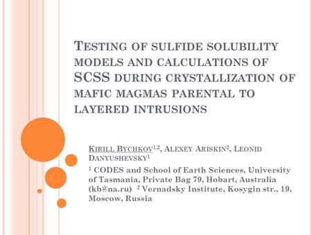 T ESTING OF SULFIDE SOLUBILITY MODELS AND CALCULATIONS OF SCSS DURING CRYSTALLIZATION OF MAFIC MAGMAS PARENTAL TO LAYERED INTRUSIONS K IRILL B YCHKOV 1,2,