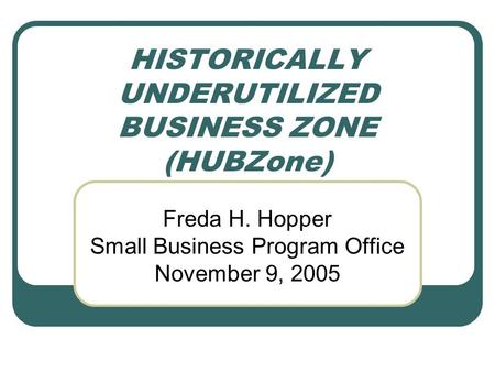 HISTORICALLY UNDERUTILIZED BUSINESS ZONE (HUBZone) Freda H. Hopper Small Business Program Office November 9, 2005.