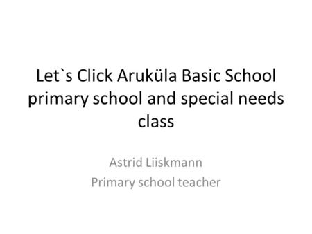 Let`s Click Aruküla Basic School primary school and special needs class Astrid Liiskmann Primary school teacher.