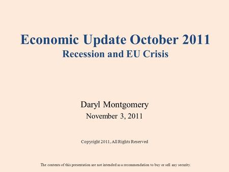 Economic Update October 2011 Recession and EU Crisis Daryl Montgomery November 3, 2011 Copyright 2011, All Rights Reserved The contents of this presentation.