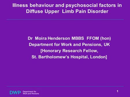 Illness behaviour and psychosocial factors in Diffuse Upper Limb Pain Disorder Dr Moira Henderson MBBS FFOM (hon) Department for Work and Pensions, UK.