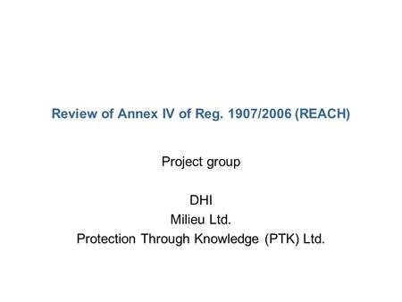 Review of Annex IV of Reg. 1907/2006 (REACH) Project group DHI Milieu Ltd. Protection Through Knowledge (PTK) Ltd.