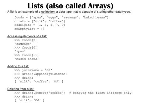 Lists (also called Arrays) A list is an example of a collection: a data type that is capable of storing other data types. foods = [spam, eggs, sausage,
