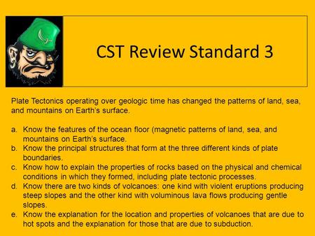 CST Review Standard 3 Plate Tectonics operating over geologic time has changed the patterns of land, sea, and mountains on Earth’s surface. Know the features.