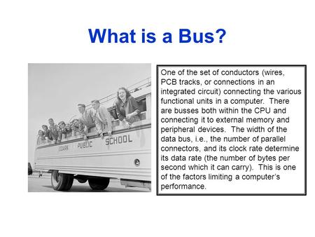 What is a Bus? One of the set of conductors (wires, PCB tracks, or connections in an integrated circuit) connecting the various functional units in a computer.
