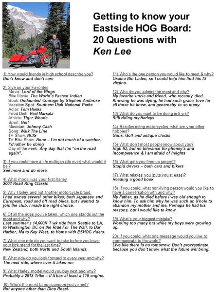 Getting to know your Eastside HOG Board: 20 Questions with Ken Lee 11) Who's the one person you would like to meet & why? Osama Bin Laden, so I could help.