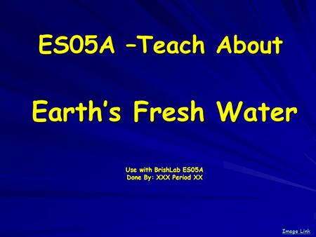 ES05A –Teach About Earths Fresh Water Use with BrishLab ES05A Done By: XXX Period XX Image Link Image Link.