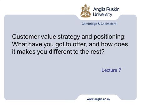 Customer value strategy and positioning: What have you got to offer, and how does it makes you different to the rest? Lecture 7 1.