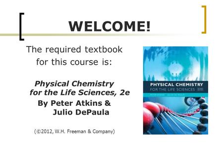 WELCOME! The required textbook for this course is: Physical Chemistry for the Life Sciences, 2e By Peter Atkins & Julio DePaula ( ©2012, W.H. Freeman &