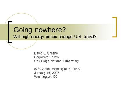 Going nowhere? Will high energy prices change U.S. travel? David L. Greene Corporate Fellow Oak Ridge National Laboratory 87 th Annual Meeting of the TRB.