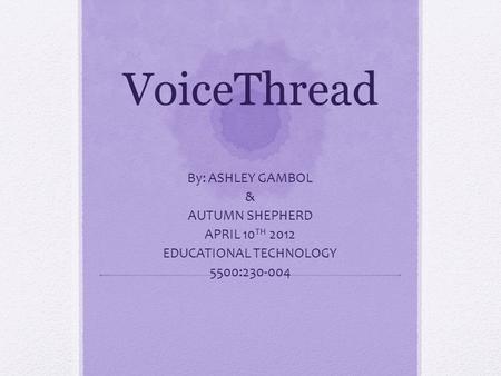VoiceThread By: ASHLEY GAMBOL & AUTUMN SHEPHERD APRIL 10 TH 2012 EDUCATIONAL TECHNOLOGY 5500:230-004.