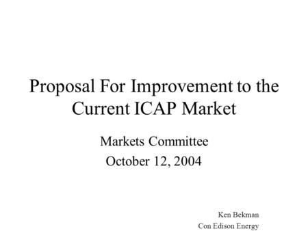 Proposal For Improvement to the Current ICAP Market Markets Committee October 12, 2004 Ken Bekman Con Edison Energy.