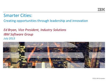 © 2012 IBM Corporation Smarter Cities: Creating opportunities through leadership and innovation Ed Bryan, Vice President, Industry Solutions IBM Software.