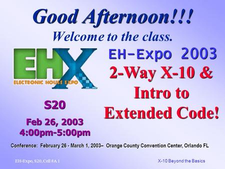 1 X-10 Beyond the Basics EH-Expo, S20, Cell #A Good Afternoon!!! Good Afternoon!!! Welcome to the class. EH-Expo 2003 2-Way X-10 & Intro to Extended Code!
