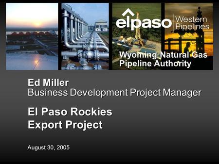 Ed Miller Business Development Project Manager El Paso Rockies Export Project August 30, 2005 Wyoming Natural Gas Pipeline Authority.
