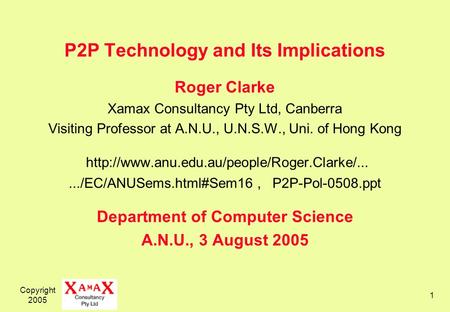 Copyright 2005 1 P2P Technology and Its Implications Roger Clarke Xamax Consultancy Pty Ltd, Canberra Visiting Professor at A.N.U., U.N.S.W., Uni. of Hong.