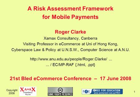 A Risk Assessment Framework for Mobile Payments Roger Clarke Xamax Consultancy, Canberra Visiting Professor in eCommerce at Uni of Hong Kong, Cyberspace.