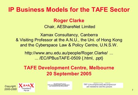 Copyright, 2000-2005 1 IP Business Models for the TAFE Sector Roger Clarke Chair, AEShareNet Limited Xamax Consultancy, Canberra & Visiting Professor at.