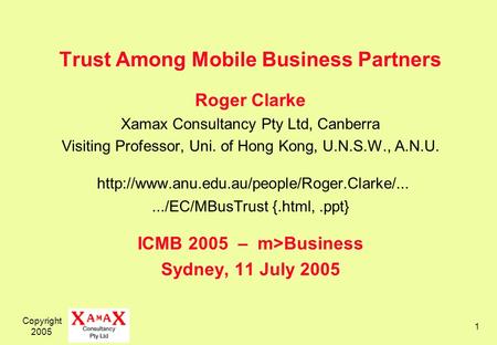 Copyright 2005 1 Trust Among Mobile Business Partners Roger Clarke Xamax Consultancy Pty Ltd, Canberra Visiting Professor, Uni. of Hong Kong, U.N.S.W.,