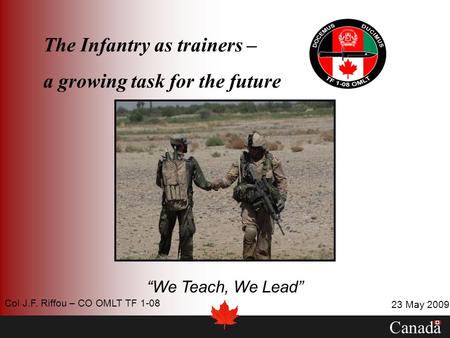 The Infantry as trainers – a growing task for the future We Teach, We Lead Canada 23 May 2009 Col J.F. Riffou – CO OMLT TF 1-08.