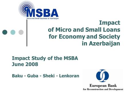 Impact of Micro and Small Loans for Economy and Society in Azerbaijan Impact Study of the MSBA June 2008 Baku - Guba - Sheki - Lenkoran.