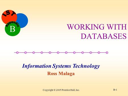 Information Systems Technology Ross Malaga B Copyright © 2005 Prentice Hall, Inc. B-1 WORKING WITH DATABASES.