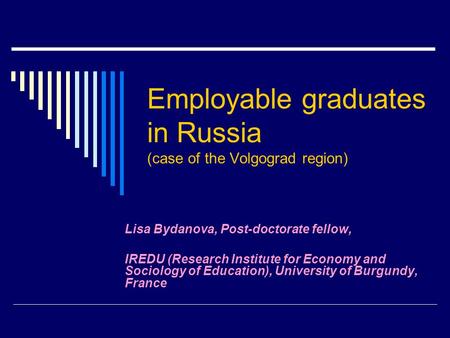 Employable graduates in Russia (case of the Volgograd region) Lisa Bydanova, Post-doctorate fellow, IREDU (Research Institute for Economy and Sociology.