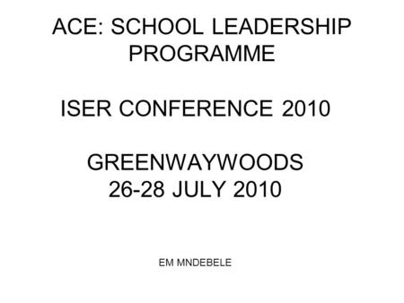 ACE: SCHOOL LEADERSHIP PROGRAMME ISER CONFERENCE 2010 GREENWAYWOODS 26-28 JULY 2010 EM MNDEBELE.