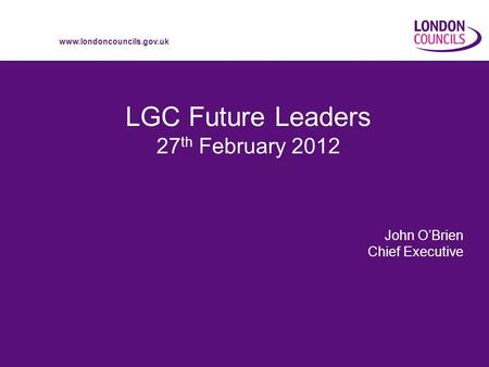 Www.londoncouncils.gov.uk LGC Future Leaders 27 th February 2012 John OBrien Chief Executive.