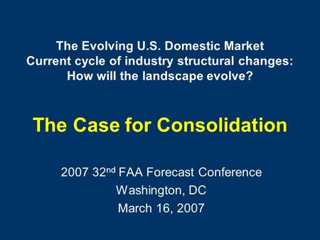 The Evolving U.S. Domestic Market Current cycle of industry structural changes: How will the landscape evolve? The Case for Consolidation 2007 32 nd FAA.
