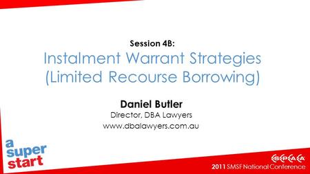 2011 SMSF National Conference Session 4B: Instalment Warrant Strategies (Limited Recourse Borrowing) Daniel Butler Director, DBA Lawyers www.dbalawyers.com.au.