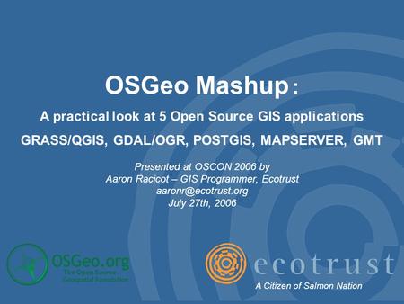 OSGeo Mashup : A practical look at 5 Open Source GIS applications GRASS/QGIS, GDAL/OGR, POSTGIS, MAPSERVER, GMT Presented at OSCON 2006 by Aaron Racicot.