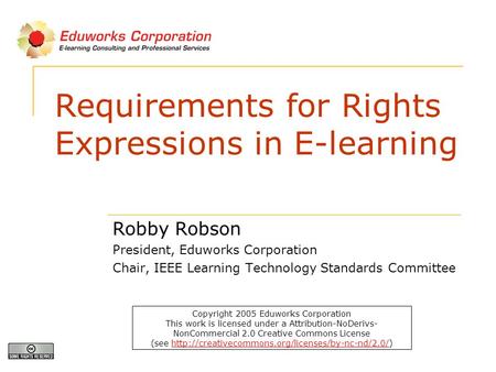 Requirements for Rights Expressions in E-learning Robby Robson President, Eduworks Corporation Chair, IEEE Learning Technology Standards Committee Copyright.