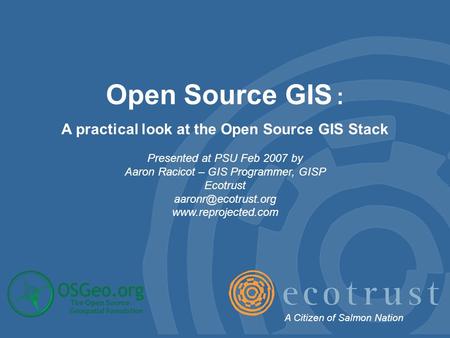 Open Source GIS : A practical look at the Open Source GIS Stack Presented at PSU Feb 2007 by Aaron Racicot – GIS Programmer, GISP Ecotrust