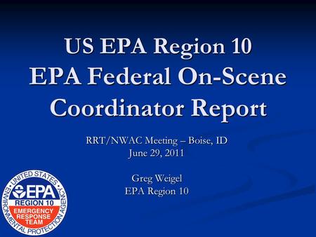 US EPA Region 10 EPA Federal On-Scene Coordinator Report RRT/NWAC Meeting – Boise, ID June 29, 2011 Greg Weigel EPA Region 10.