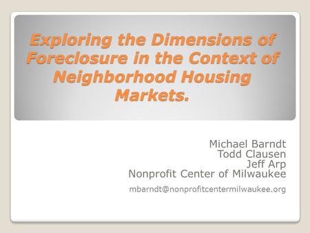 Exploring the Dimensions of Foreclosure in the Context of Neighborhood Housing Markets. Michael Barndt Todd Clausen Jeff Arp Nonprofit Center of Milwaukee.