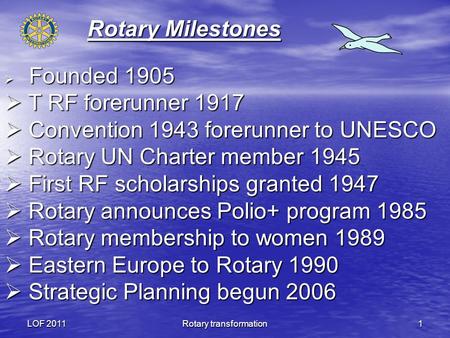 LOF 2011Rotary transformation1 Rotary Milestones Founded 1905 Founded 1905 T RF forerunner 1917 T RF forerunner 1917 Convention 1943 forerunner to UNESCO.