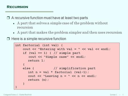 Lecture 1 -- 1Computer Science I - Martin Hardwick Recursion rA recursive function must have at least two parts l A part that solves a simple case of the.
