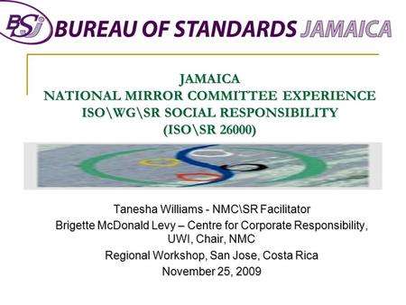 JAMAICA NATIONAL MIRROR COMMITTEE EXPERIENCE ISO\WG\SR SOCIAL RESPONSIBILITY (ISO\SR 26000) Tanesha Williams - NMC\SR Facilitator Brigette McDonald Levy.