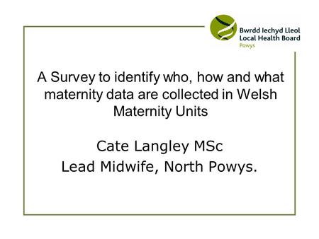 Cate Langley MSc Lead Midwife, North Powys. A Survey to identify who, how and what maternity data are collected in Welsh Maternity Units.
