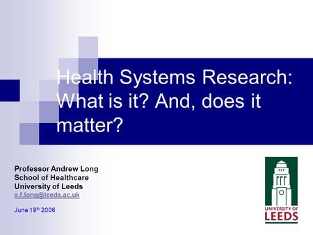 Professor Andrew Long School of Healthcare University of Leeds June 19 th 2006 Health Systems Research: What is it? And, does it matter?