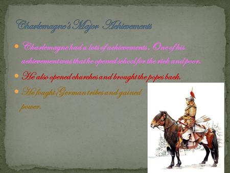Charlemagne had a lots of achievements,One of his achievement was that he opened school for the rich and poor. He also opened churches and brought the.