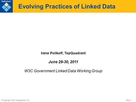 © Copyright 2011 TopQuadrant Inc. Slide 1 Evolving Practices of Linked Data Irene Polikoff, TopQuadrant June 29-30, 2011 W3C Government Linked Data Working.
