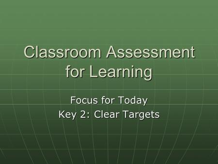 Classroom Assessment for Learning Focus for Today Key 2: Clear Targets.