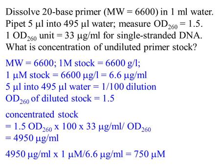 Dissolve 20-base primer (MW = 6600) in 1 ml water. Pipet 5 l into 495 l water; measure OD 260 = 1.5. 1 OD 260 unit = 33 g/ml for single-stranded DNA. What.