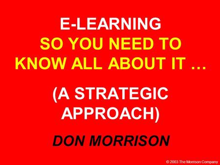 E-LEARNING SO YOU NEED TO KNOW ALL ABOUT IT … (A STRATEGIC APPROACH) DON MORRISON © 2003 The Morrison Company.