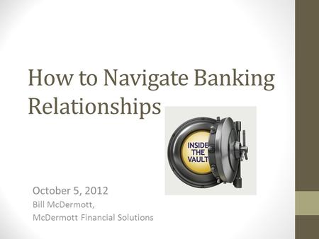 How to Navigate Banking Relationships October 5, 2012 Bill McDermott, McDermott Financial Solutions.