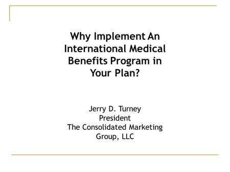 Why Implement An International Medical Benefits Program in Your Plan? Jerry D. Turney President The Consolidated Marketing Group, LLC.