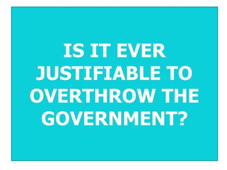 IS IT EVER JUSTIFIABLE TO OVERTHROW THE GOVERNMENT?