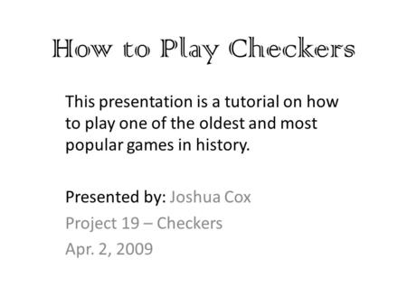 How to Play Checkers This presentation is a tutorial on how to play one of the oldest and most popular games in history. Presented by: Joshua Cox Project.